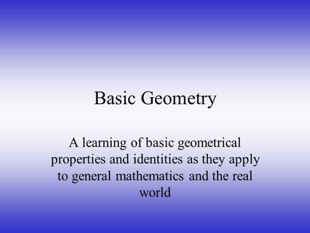 Basic Geometry A learning of basic geometrical properties and identities as they apply to general mathematics and the real world.