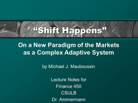 “Shift Happens” On a New Paradigm of the Markets as a Complex Adaptive System by Michael J. Mauboussin Lecture Notes for Finance 450 CSULB Dr. Ammermann.