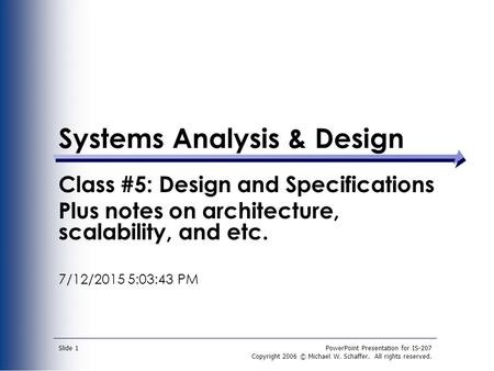 PowerPoint Presentation for IS-207 Copyright 2006 © Michael W. Schaffer. All rights reserved. Slide 1 Systems Analysis & Design Class #5: Design and Specifications.