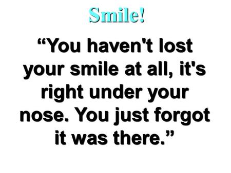 Smile! “You haven't lost your smile at all, it's right under your nose. You just forgot it was there.”