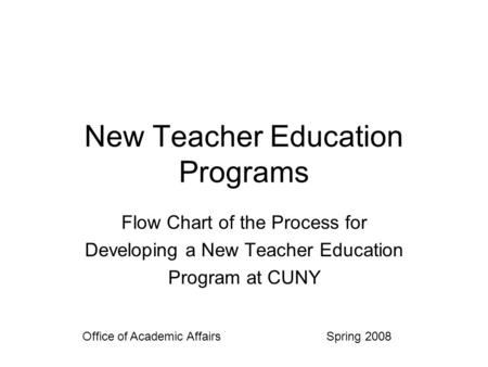 New Teacher Education Programs Flow Chart of the Process for Developing a New Teacher Education Program at CUNY Office of Academic Affairs Spring 2008.