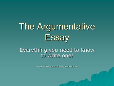 The Argumentative Essay Everything you need to know to write one! A PowerPoint Presentation by Cara Gratton.