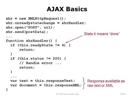 CS 142 Lecture Notes: AjaxSlide 1 AJAX Basics xhr = new XMLHttpRequest(); xhr.onreadystatechange = xhrHandler; xhr.open(POST, url); xhr.send(postData);...