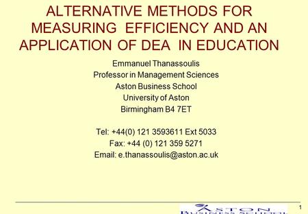 1 ALTERNATIVE METHODS FOR MEASURING EFFICIENCY AND AN APPLICATION OF DEA IN EDUCATION Emmanuel Thanassoulis Professor in Management Sciences Aston Business.