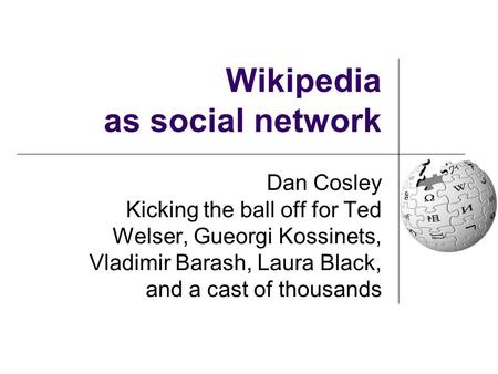 Wikipedia as social network Dan Cosley Kicking the ball off for Ted Welser, Gueorgi Kossinets, Vladimir Barash, Laura Black, and a cast of thousands.