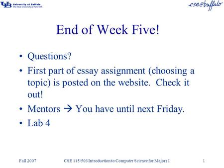 Fall 2007CSE 115/503 Introduction to Computer Science for Majors I1 End of Week Five! Questions? First part of essay assignment (choosing a topic) is posted.