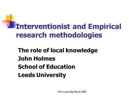 Mini-curso Sao Paulo 2007 Interventionist and Empirical research methodologies The role of local knowledge John Holmes School of Education Leeds University.