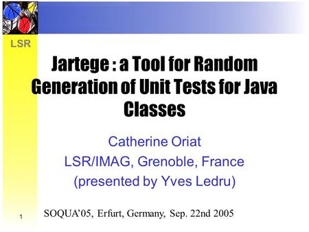 LSR 1 Jartege : a Tool for Random Generation of Unit Tests for Java Classes Catherine Oriat LSR/IMAG, Grenoble, France (presented by Yves Ledru) SOQUA’05,