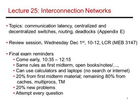 1 Lecture 25: Interconnection Networks Topics: communication latency, centralized and decentralized switches, routing, deadlocks (Appendix E) Review session,