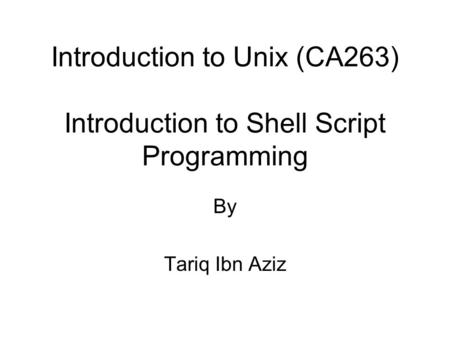 Introduction to Unix (CA263) Introduction to Shell Script Programming By Tariq Ibn Aziz.