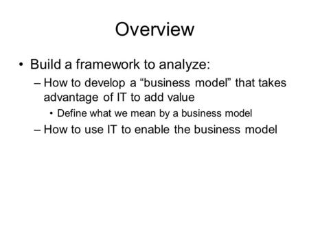 Overview Build a framework to analyze: –How to develop a “business model” that takes advantage of IT to add value Define what we mean by a business model.