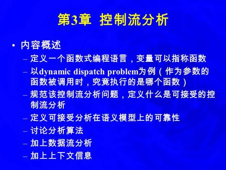 第 3 章 控制流分析 内容概述 – 定义一个函数式编程语言，变量可以指称函数 – 以 dynamic dispatch problem 为例（作为参数的 函数被调用时，究竟执行的是哪个函数） – 规范该控制流分析问题，定义什么是可接受的控 制流分析 – 定义可接受分析在语义模型上的可靠性 – 讨论分析算法.