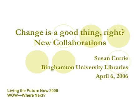 Change is a good thing, right? New Collaborations Susan Currie Binghamton University Libraries April 6, 2006 Living the Future Now 2006 WOW—Where Next?