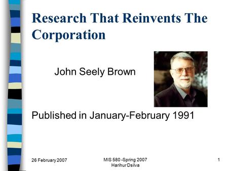 26 February 2007 MIS 580 -Spring 2007 Harihur Dsilva 1 Research That Reinvents The Corporation John Seely Brown Published in January-February 1991.