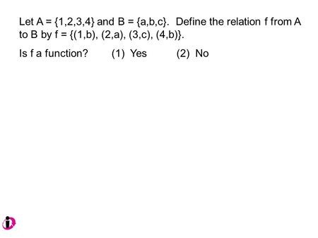 Let A = {1,2,3,4} and B = {a,b,c}. Define the relation f from A to B by f = {(1,b), (2,a), (3,c), (4,b)}. Is f a function? (1) Yes (2) No.