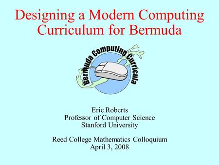 Designing a Modern Computing Curriculum for Bermuda Eric Roberts Professor of Computer Science Stanford University Reed College Mathematics Colloquium.