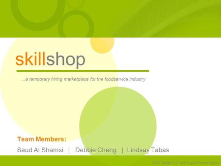 Skillshop …a temporary hiring marketplace for the foodservice industry 2007 Master’s Final Project Presentation Team Members: Saud Al Shamsi | Debbie Cheng.