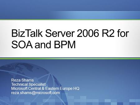 BizTalk Server 2006 R2 for SOA and BPM Reza Shams Technical Specialist Microsoft Central & Eastern Europe HQ