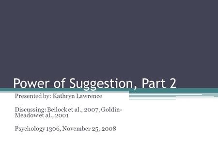 Power of Suggestion, Part 2 Presented by: Kathryn Lawrence Discussing: Beilock et al., 2007, Goldin- Meadow et al., 2001 Psychology 1306, November 25,