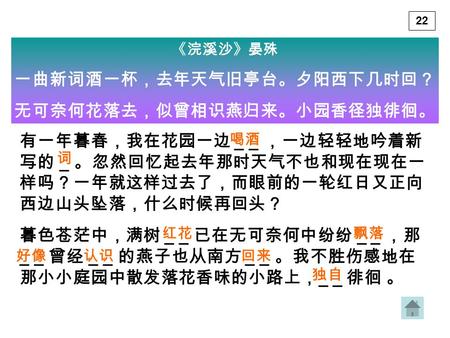 《浣溪沙》晏殊 一曲新词酒一杯，去年天气旧亭台。夕阳西下几时回？ 无可奈何花落去，似曾相识燕归来。小园香径独徘徊。 有一年暮春，我在花园一边 _ _ ，一边轻轻地吟着新 写的 _ 。忽然回忆起去年那时天气不也和现在现在一 样吗？一年就这样过去了，而眼前的一轮红日又正向 西边山头坠落，什么时候再回头？