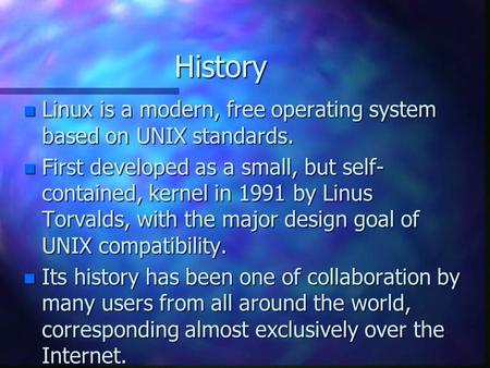 History n Linux is a modern, free operating system based on UNIX standards. n First developed as a small, but self- contained, kernel in 1991 by Linus.