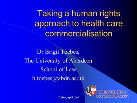 Toebes, April 2007 Taking a human rights approach to health care commercialisation Dr Brigit Toebes, The University of Aberdeen School of Law