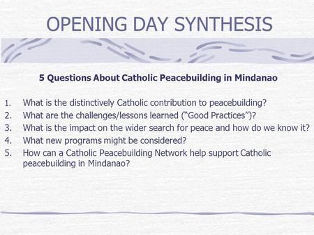 OPENING DAY SYNTHESIS 5 Questions About Catholic Peacebuilding in Mindanao 1. What is the distinctively Catholic contribution to peacebuilding? 2. What.