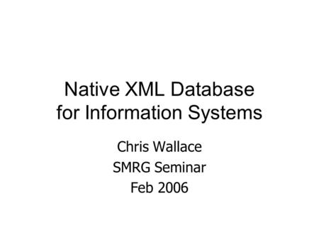 Native XML Database for Information Systems Chris Wallace SMRG Seminar Feb 2006.