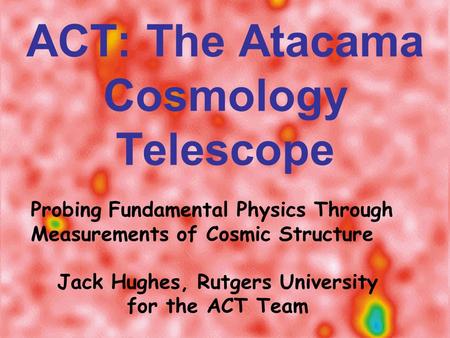 ACT: The Atacama Cosmology Telescope Probing Fundamental Physics Through Measurements of Cosmic Structure Jack Hughes, Rutgers University for the ACT Team.