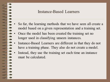 Instance-Based Learners So far, the learning methods that we have seen all create a model based on a given representation and a training set. Once the.