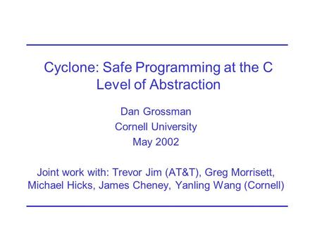 Cyclone: Safe Programming at the C Level of Abstraction Dan Grossman Cornell University May 2002 Joint work with: Trevor Jim (AT&T), Greg Morrisett, Michael.