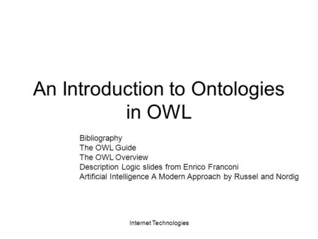 Internet Technologies An Introduction to Ontologies in OWL Bibliography The OWL Guide The OWL Overview Description Logic slides from Enrico Franconi Artificial.