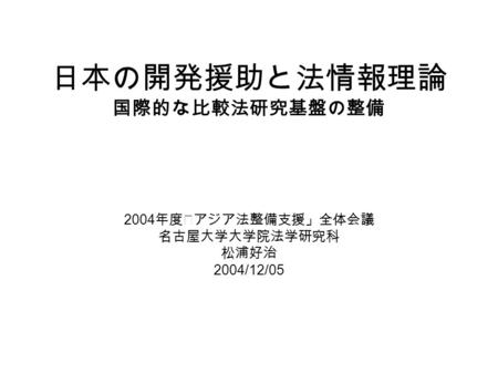 日本の開発援助と法情報理論 国際的な比較法研究基盤の整備 2004 年度｢アジア法整備支援」全体会議 名古屋大学大学院法学研究科 松浦好治 2004/12/05.