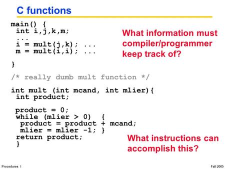 Procedures I Fall 2005 C functions main() { int i,j,k,m;... i = mult(j,k);... m = mult(i,i);... } /* really dumb mult function */ int mult (int mcand,