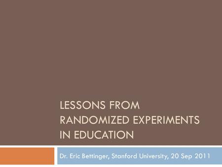 LESSONS FROM RANDOMIZED EXPERIMENTS IN EDUCATION Dr. Eric Bettinger, Stanford University, 20 Sep 2011.