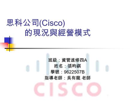 思科公司 (Cisco) 的現況與經營模式 班級：資管進修四 A 姓名：張昀祺 學號： 9622507B 指導老師：吳有龍 老師.