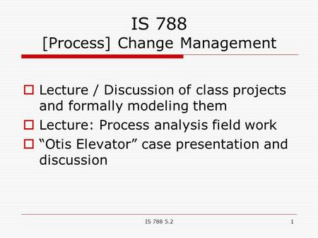 IS 788 5.21 IS 788 [Process] Change Management  Lecture / Discussion of class projects and formally modeling them  Lecture: Process analysis field work.