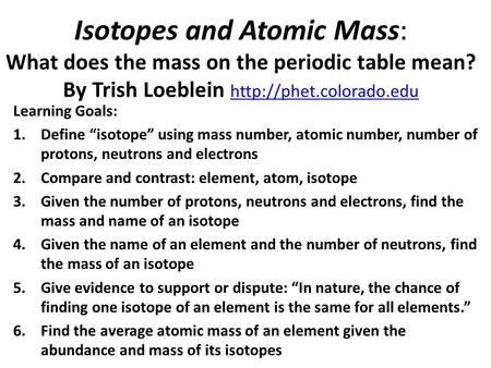 Isotopes and Atomic Mass: What does the mass on the periodic table mean? By Trish Loeblein http://phet.colorado.edu Learning Goals: Define “isotope” using.