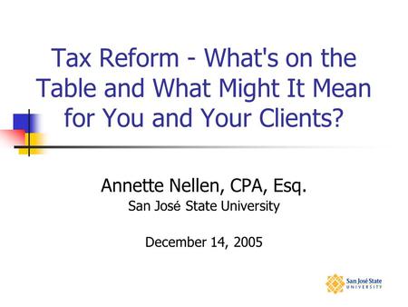 Tax Reform - What's on the Table and What Might It Mean for You and Your Clients? Annette Nellen, CPA, Esq. San Jos é State University December 14, 2005.