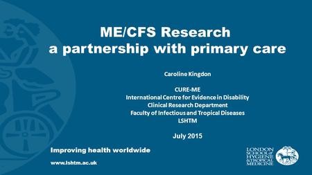 ME/CFS Research a partnership with primary care Improving health worldwide www.lshtm.ac.uk Caroline Kingdon CURE-ME International Centre for Evidence in.