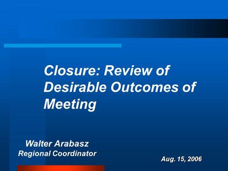 Walter Arabasz Regional Coordinator Aug. 15, 2006 Closure: Review of Desirable Outcomes of Meeting.