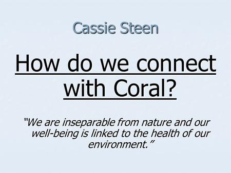 Cassie Steen How do we connect with Coral? “We are inseparable from nature and our well-being is linked to the health of our environment.”