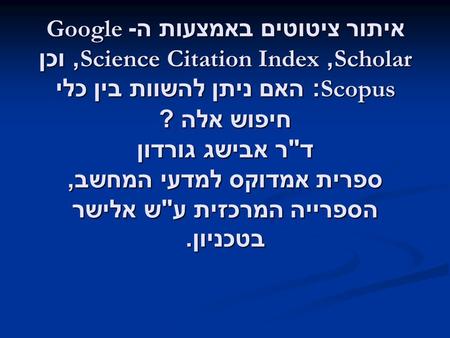 איתור ציטוטים באמצעות ה -Google Scholar, Science Citation Index, וכן Scopus: האם ניתן להשוות בין כלי חיפוש אלה ? ד  ר אבישג גורדון ספרית אמדוקס למדעי.