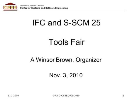 University of Southern California Center for Systems and Software Engineering 11/3/2010© USC-CSSE 2005-20101 IFC and S-SCM 25 Tools Fair A Winsor Brown,