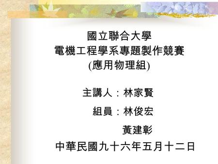 國立聯合大學 電機工程學系專題製作競賽 ( 應用物理組 ) 主講人：林家賢 組員：林俊宏 黃建彰 中華民國九十六年五月十二日.