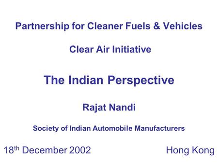 Partnership for Cleaner Fuels & Vehicles Clear Air Initiative 18 th December 2002 Hong Kong The Indian Perspective Rajat Nandi Society of Indian Automobile.