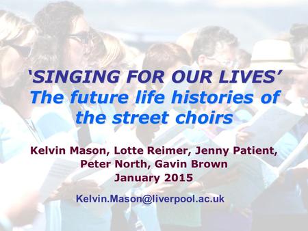 ‘SINGING FOR OUR LIVES’ The future life histories of the street choirs Kelvin Mason, Lotte Reimer, Jenny Patient, Peter North, Gavin Brown January 2015.