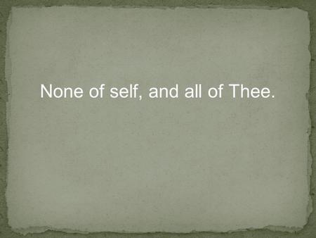 None of self, and all of Thee.. Mat 19:21 Jesus said unto him, If thou wilt be perfect, go and sell that thou hast, and give to the poor, and thou shalt.