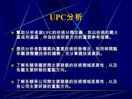 UPC 分析 幫助分析者就 UPC 的技術分類定義，找出技術的戰火 區或利基區，作為技術研發方向的重要參考指標。 提供分析者對專案內重要技術研發情況，利用時間點 來觀測整體技術的趨勢，充分掌握技術資訊。 了解各競爭國家間主要發展的技術領域差異性，以及 各國主要研發的重點方向。 了解各競爭公司間主要發展的技術領域差異性，以及.