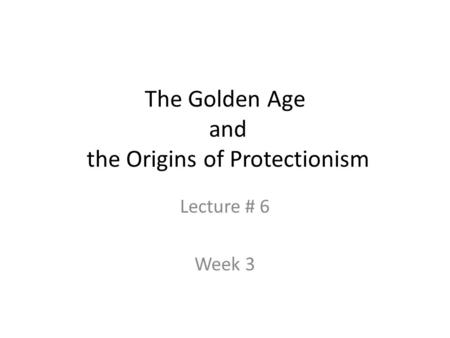 The Golden Age and the Origins of Protectionism Lecture # 6 Week 3.